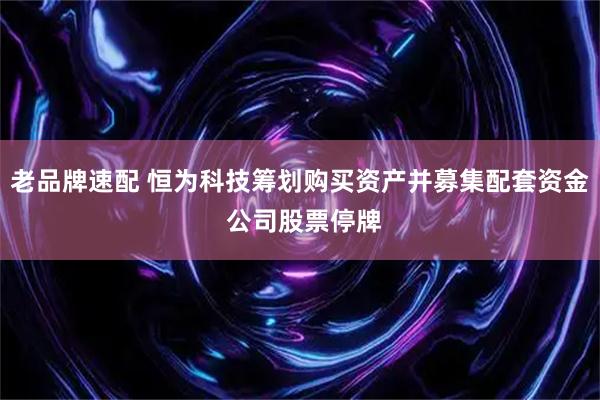 老品牌速配 恒为科技筹划购买资产并募集配套资金 公司股票停牌