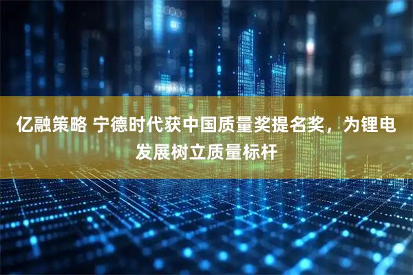 亿融策略 宁德时代获中国质量奖提名奖，为锂电发展树立质量标杆