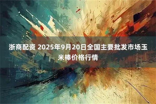 浙商配资 2025年9月20日全国主要批发市场玉米棒价格行情