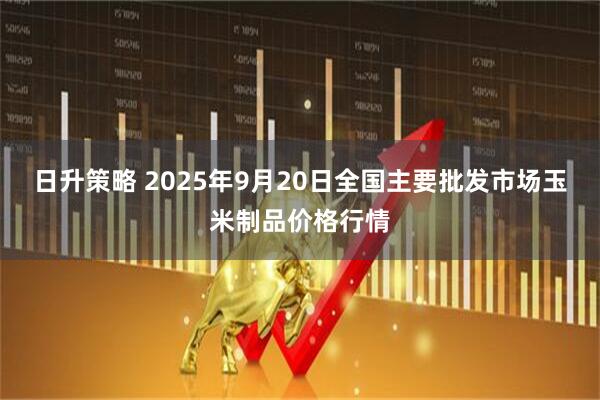 日升策略 2025年9月20日全国主要批发市场玉米制品价格行情