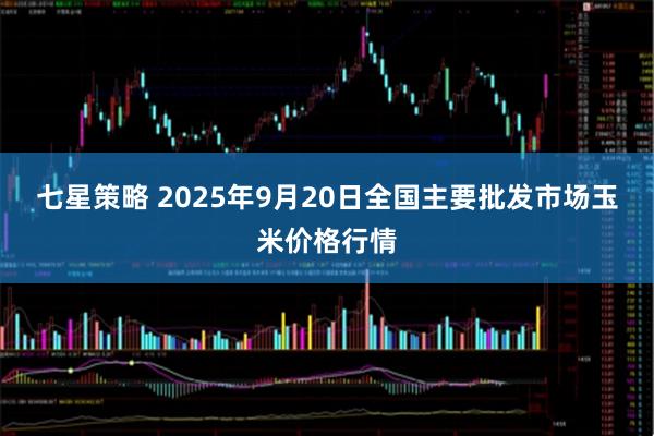 七星策略 2025年9月20日全国主要批发市场玉米价格行情