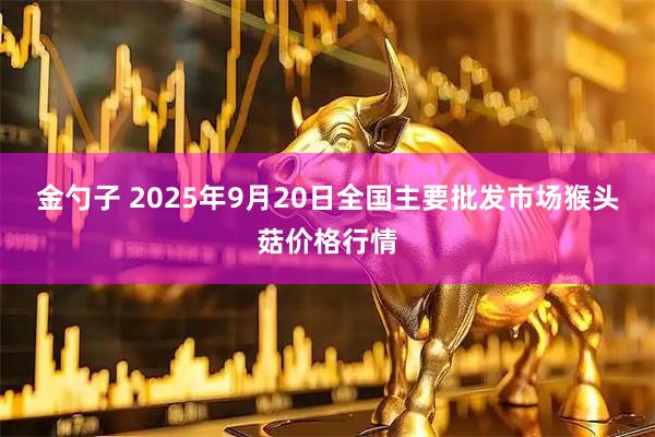金勺子 2025年9月20日全国主要批发市场猴头菇价格行情