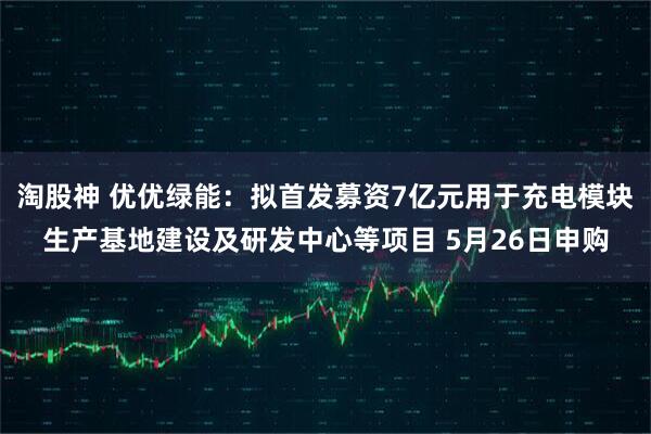 淘股神 优优绿能：拟首发募资7亿元用于充电模块生产基地建设及研发中心等项目 5月26日申购