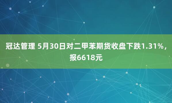 冠达管理 5月30日对二甲苯期货收盘下跌1.31%，报6618元