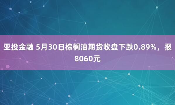 亚投金融 5月30日棕榈油期货收盘下跌0.89%，报8060元