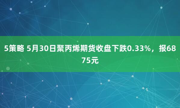 5策略 5月30日聚丙烯期货收盘下跌0.33%，报6875元