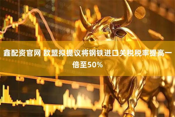 鑫配资官网 欧盟拟提议将钢铁进口关税税率提高一倍至50%