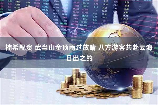 楠希配资 武当山金顶雨过放晴 八方游客共赴云海日出之约