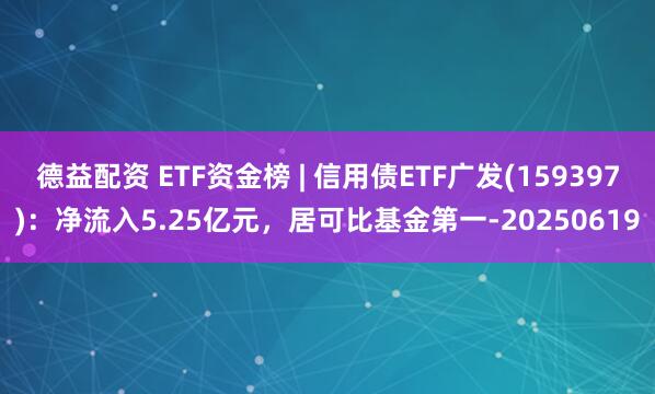 德益配资 ETF资金榜 | 信用债ETF广发(159397)：净流入5.25亿元，居可比基金第一-20250619