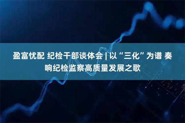 盈富忧配 纪检干部谈体会 | 以“三化”为谱 奏响纪检监察高质量发展之歌