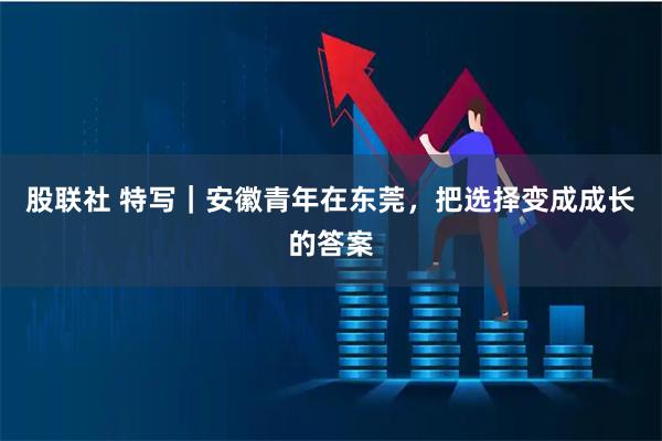 股联社 特写｜安徽青年在东莞，把选择变成成长的答案