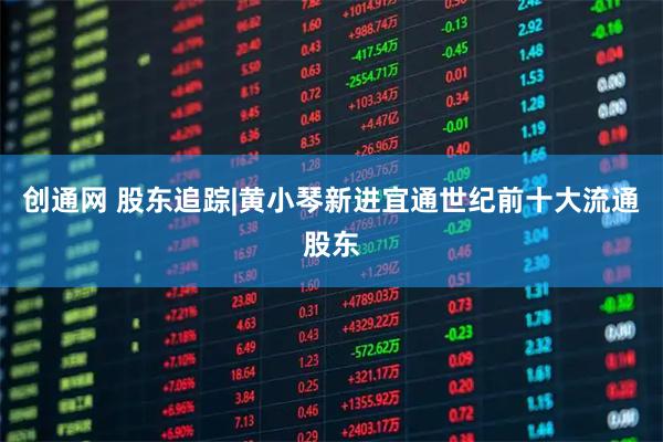 创通网 股东追踪|黄小琴新进宜通世纪前十大流通股东