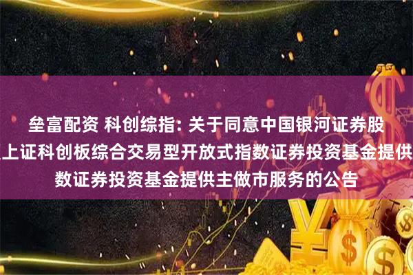垒富配资 科创综指: 关于同意中国银河证券股份有限公司为华夏上证科创板综合交易型开放式指数证券投资基金提供主做市服务的公告
