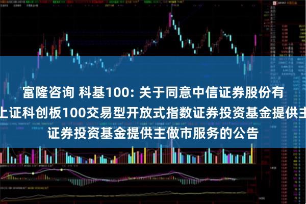 富隆咨询 科基100: 关于同意中信证券股份有限公司为汇添富上证科创板100交易型开放式指数证券投资基金提供主做市服务的公告