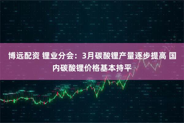 博远配资 锂业分会：3月碳酸锂产量逐步提高 国内碳酸锂价格基本持平