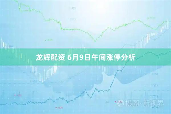 龙辉配资 6月9日午间涨停分析