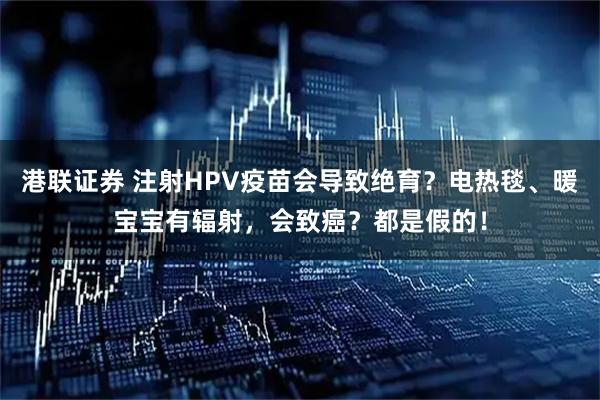 港联证券 注射HPV疫苗会导致绝育？电热毯、暖宝宝有辐射，会致癌？都是假的！