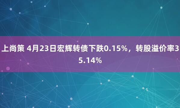 上尚策 4月23日宏辉转债下跌0.15%，转股溢价率35.14%