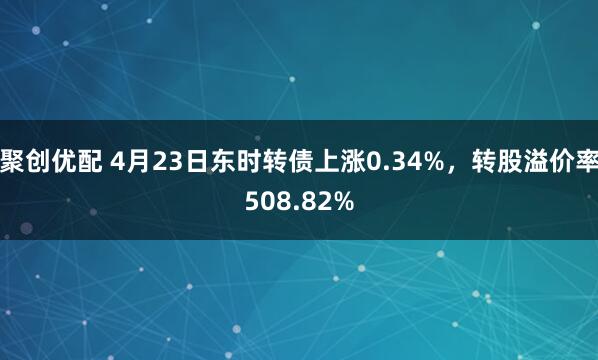聚创优配 4月23日东时转债上涨0.34%，转股溢价率508.82%