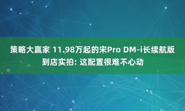 策略大赢家 11.98万起的宋Pro DM-i长续航版到店实拍: 这配置很难不心动