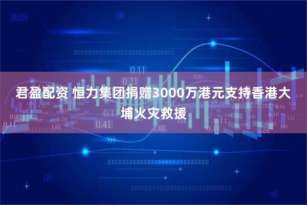 君盈配资 恒力集团捐赠3000万港元支持香港大埔火灾救援