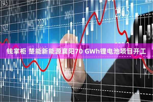 钱掌柜 楚能新能源襄阳70 GWh锂电池项目开工