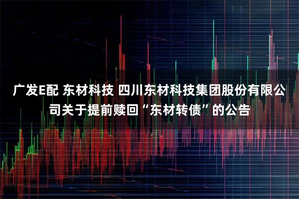 广发E配 东材科技 四川东材科技集团股份有限公司关于提前赎回“东材转债”的公告