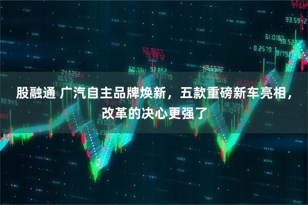 股融通 广汽自主品牌焕新，五款重磅新车亮相，改革的决心更强了