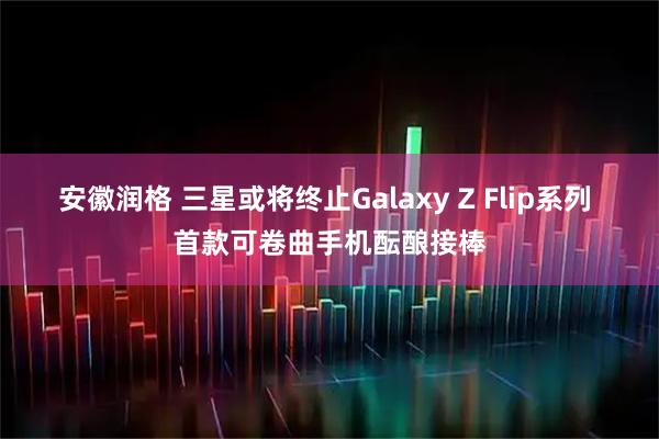安徽润格 三星或将终止Galaxy Z Flip系列 首款可卷曲手机酝酿接棒