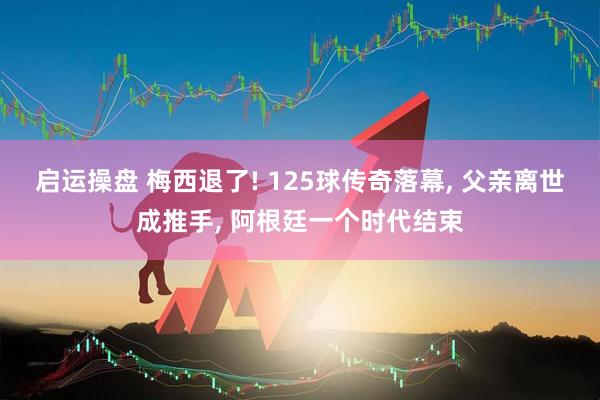 启运操盘 梅西退了! 125球传奇落幕, 父亲离世成推手, 阿根廷一个时代结束